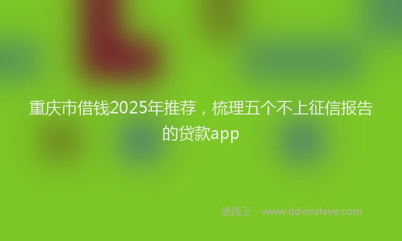 重庆市借钱2025年推荐，梳理五个不上征信报告的贷款app