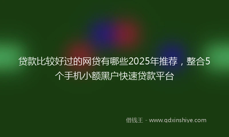 贷款比较好过的网贷有哪些2025年推荐，整合5个手机小额黑户快速贷款平台