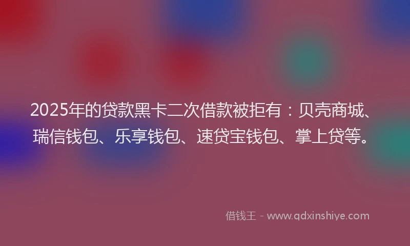 2025年的贷款黑卡二次借款被拒有：贝壳商城、瑞信钱包、乐享钱包、速贷宝钱包、掌上贷等。