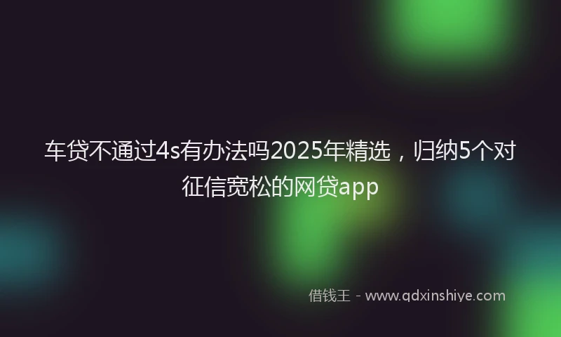 车贷不通过4s有办法吗2025年精选，归纳5个对征信宽松的网贷app