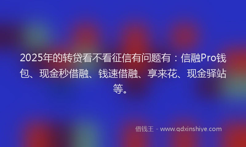 2025年的转贷看不看征信有问题有：信融Pro钱包、现金秒借融、钱速借融、享来花、现金驿站等。