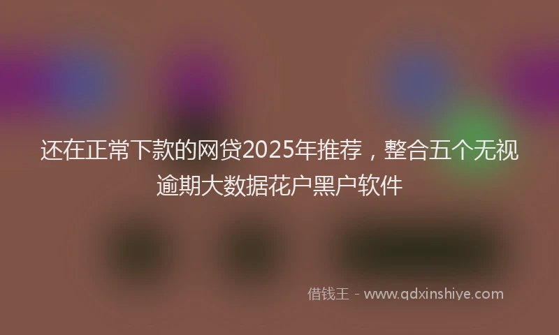还在正常下款的网贷2025年推荐，整合五个无视逾期大数据花户黑户软件