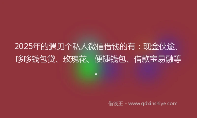 2025年的遇见个私人微信借钱的有：现金侠途、哆哆钱包贷、玫瑰花、便捷钱包、借款宝易融等。