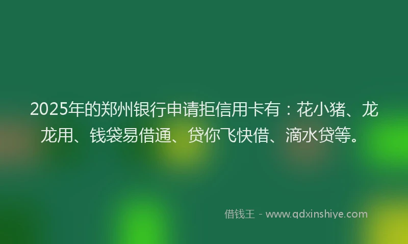 2025年的郑州银行申请拒信用卡有：花小猪、龙龙用、钱袋易借通、贷你飞快借、滴水贷等。