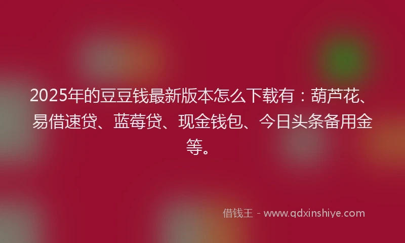 2025年的豆豆钱最新版本怎么下载有：葫芦花、易借速贷、蓝莓贷、现金钱包、今日头条备用金等。