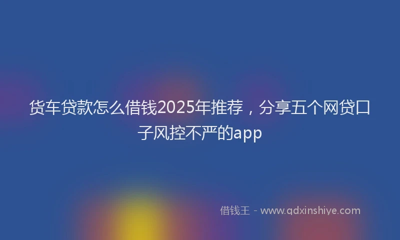 货车贷款怎么借钱2025年推荐，分享五个网贷口子风控不严的app