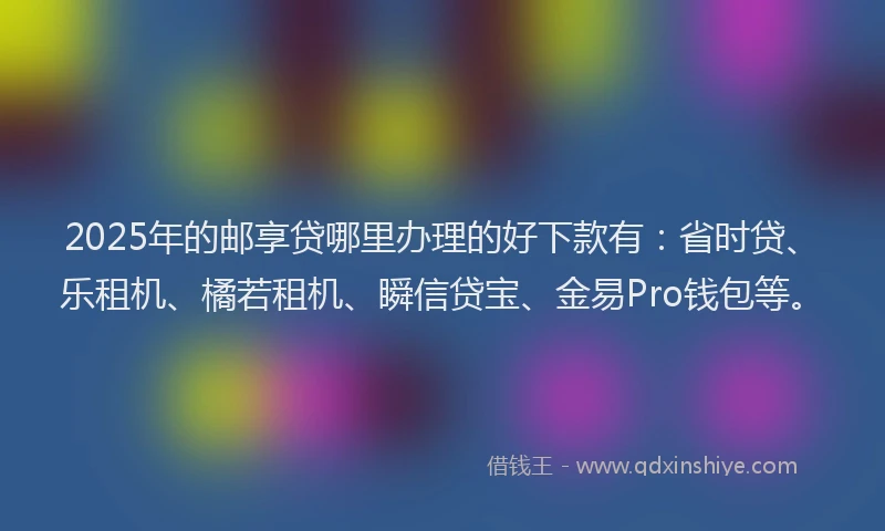 2025年的邮享贷哪里办理的好下款有：省时贷、乐租机、橘若租机、瞬信贷宝、金易Pro钱包等。