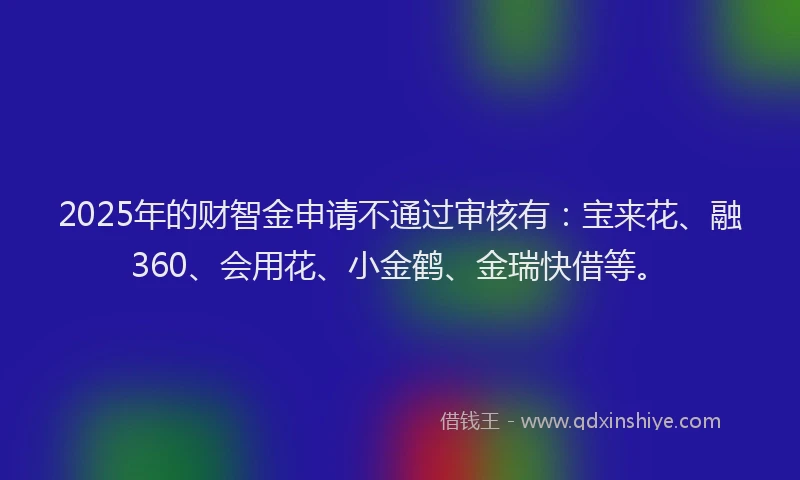 2025年的财智金申请不通过审核有：宝来花、融360、会用花、小金鹤、金瑞快借等。