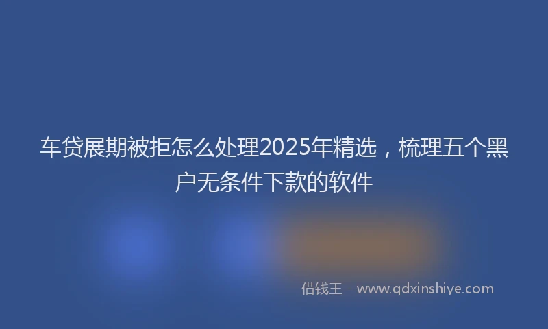 车贷展期被拒怎么处理2025年精选，梳理五个黑户无条件下款的软件