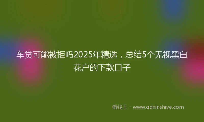 车贷可能被拒吗2025年精选，总结5个无视黑白花户的下款口子