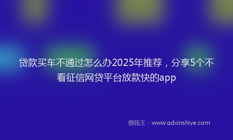 贷款买车不通过怎么办2025年推荐，分享5个不看征信网贷平台放款快的app