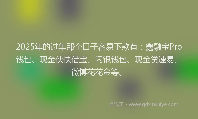 2025年的过年那个口子容易下款有：鑫融宝Pro钱包、现金侠快借宝、闪银钱包、现金贷速易、微博花花金等。