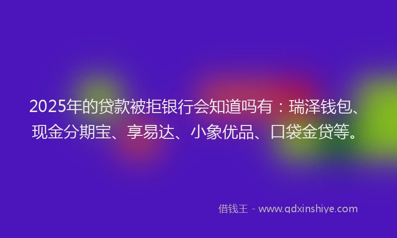 2025年的贷款被拒银行会知道吗有：瑞泽钱包、现金分期宝、享易达、小象优品、口袋金贷等。
