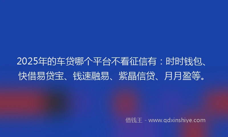 2025年的车贷哪个平台不看征信有：时时钱包、快借易贷宝、钱速融易、紫晶信贷、月月盈等。