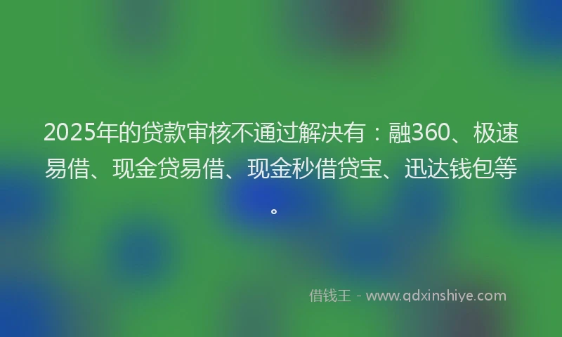 2025年的贷款审核不通过解决有：融360、极速易借、现金贷易借、现金秒借贷宝、迅达钱包等。