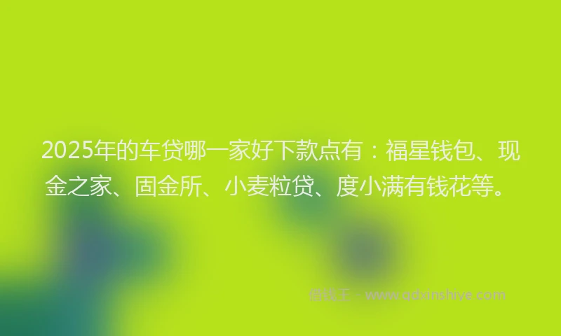 2025年的车贷哪一家好下款点有：福星钱包、现金之家、固金所、小麦粒贷、度小满有钱花等。