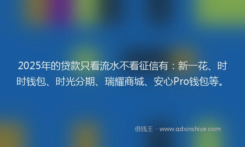2025年的贷款只看流水不看征信有：新一花、时时钱包、时光分期、瑞耀商城、安心Pro钱包等。