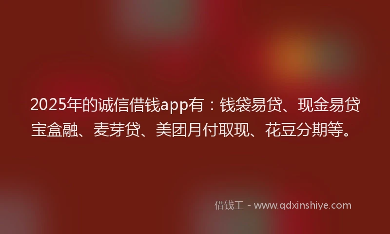 2025年的诚信借钱app有：钱袋易贷、现金易贷宝盒融、麦芽贷、美团月付取现、花豆分期等。