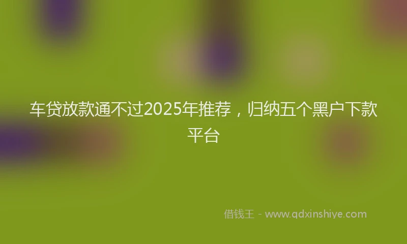 车贷放款通不过2025年推荐，归纳五个黑户下款平台
