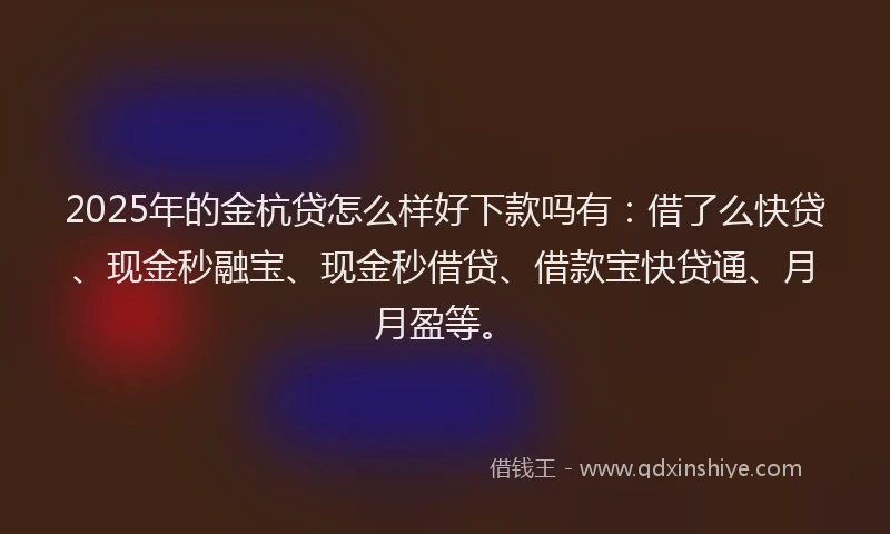 2025年的金杭贷怎么样好下款吗有：借了么快贷、现金秒融宝、现金秒借贷、借款宝快贷通、月月盈等。