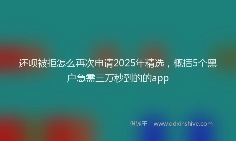 还呗被拒怎么再次申请2025年精选，概括5个黑户急需三万秒到的的app