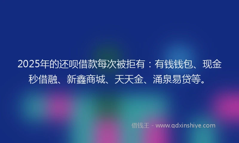 2025年的还呗借款每次被拒有：有钱钱包、现金秒借融、新鑫商城、天天金、涌泉易贷等。