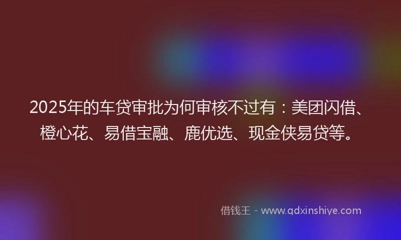 2025年的车贷审批为何审核不过有：美团闪借、橙心花、易借宝融、鹿优选、现金侠易贷等。
