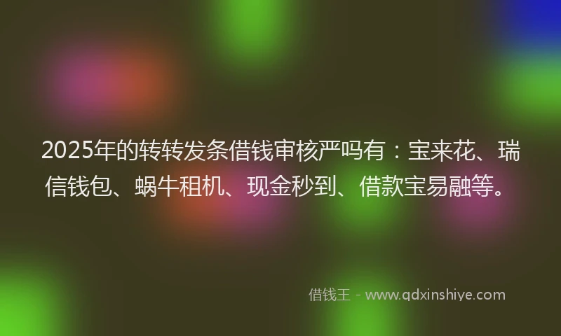 2025年的转转发条借钱审核严吗有：宝来花、瑞信钱包、蜗牛租机、现金秒到、借款宝易融等。