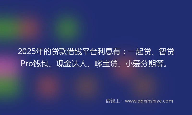 2025年的贷款借钱平台利息有：一起贷、智贷Pro钱包、现金达人、哆宝贷、小爱分期等。