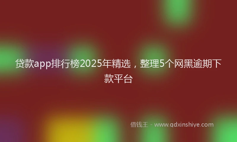 贷款app排行榜2025年精选，整理5个网黑逾期下款平台