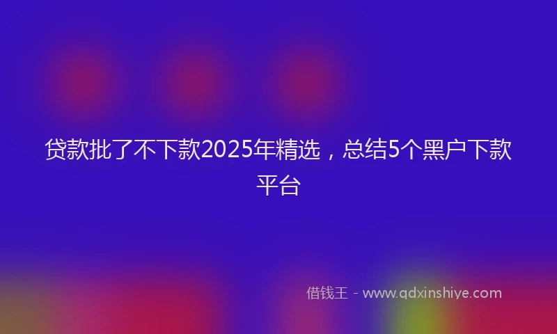 贷款批了不下款2025年精选，总结5个黑户下款平台