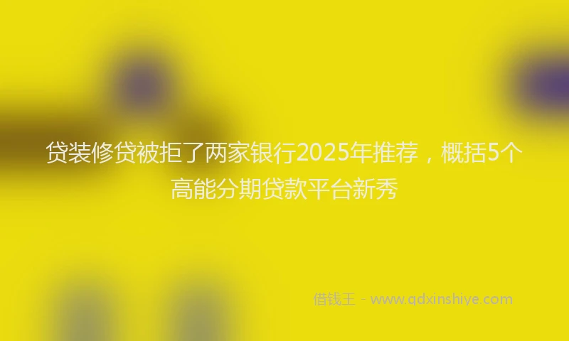 贷装修贷被拒了两家银行2025年推荐，概括5个高能分期贷款平台新秀