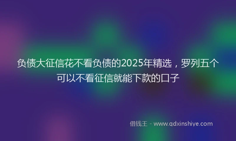负债大征信花不看负债的2025年精选，罗列五个可以不看征信就能下款的口子