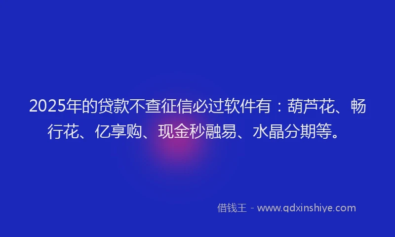 2025年的贷款不查征信必过软件有：葫芦花、畅行花、亿享购、现金秒融易、水晶分期等。