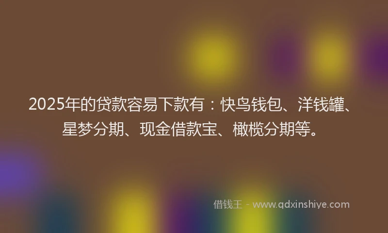 2025年的贷款容易下款有：快鸟钱包、洋钱罐、星梦分期、现金借款宝、橄榄分期等。