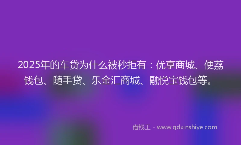 2025年的车贷为什么被秒拒有：优享商城、便荔钱包、随手贷、乐金汇商城、融悦宝钱包等。