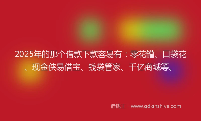 2025年的那个借款下款容易有：零花罐、口袋花、现金侠易借宝、钱袋管家、千亿商城等。