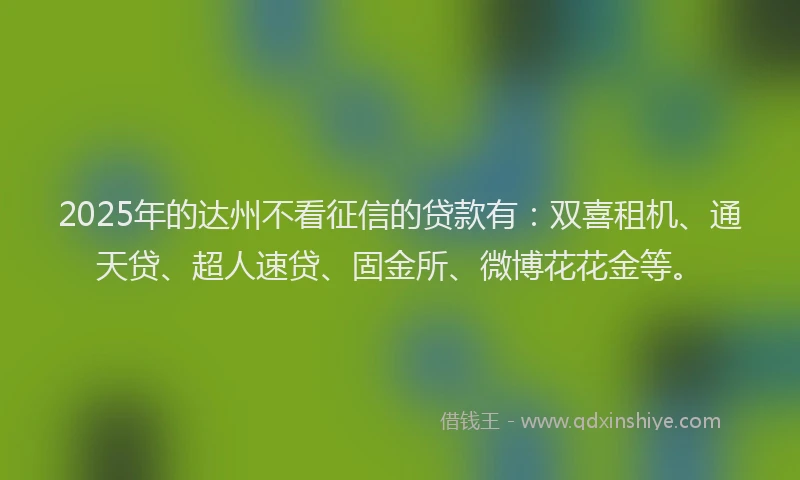 2025年的达州不看征信的贷款有：双喜租机、通天贷、超人速贷、固金所、微博花花金等。