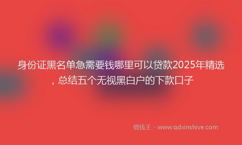 身份证黑名单急需要钱哪里可以贷款2025年精选，总结五个无视黑白户的下款口子