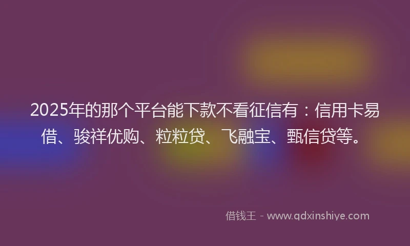 2025年的那个平台能下款不看征信有：信用卡易借、骏祥优购、粒粒贷、飞融宝、甄信贷等。