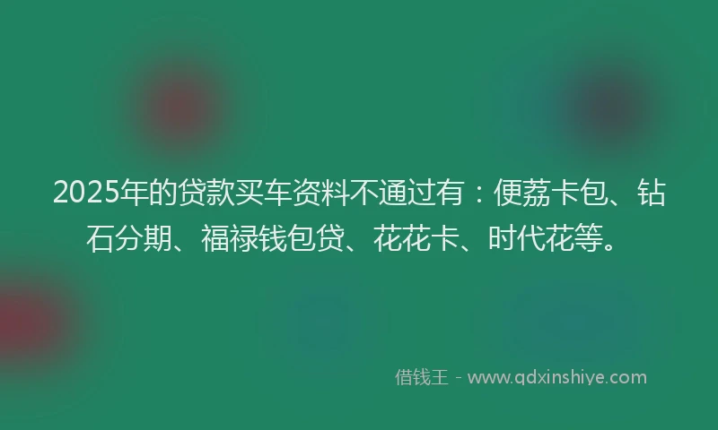 2025年的贷款买车资料不通过有：便荔卡包、钻石分期、福禄钱包贷、花花卡、时代花等。