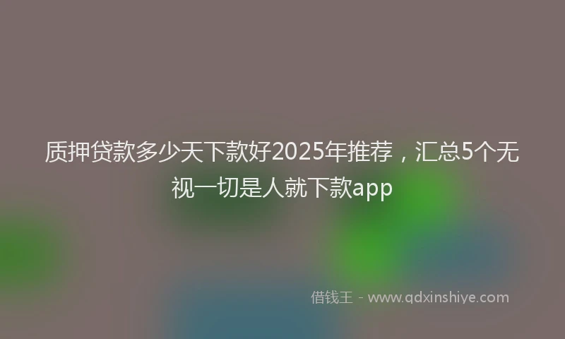 质押贷款多少天下款好2025年推荐，汇总5个无视一切是人就下款app