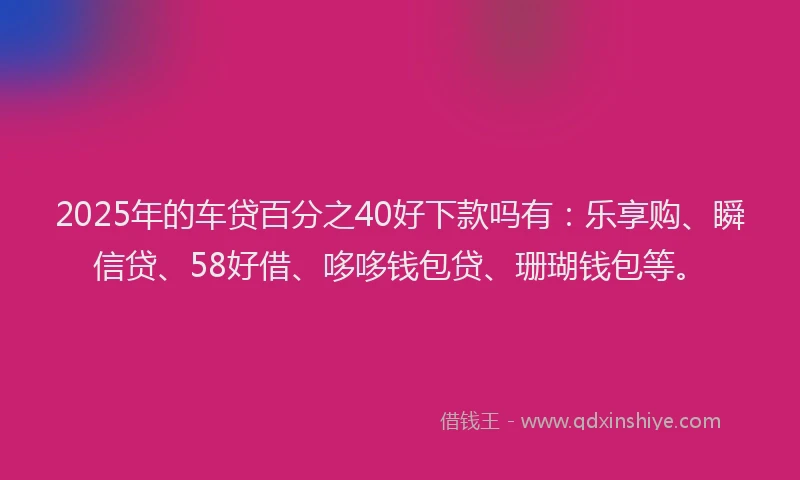 2025年的车贷百分之40好下款吗有：乐享购、瞬信贷、58好借、哆哆钱包贷、珊瑚钱包等。
