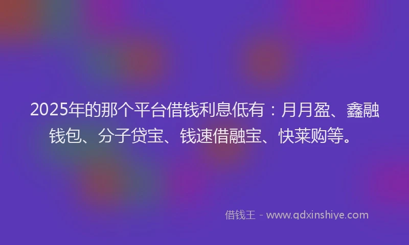 2025年的那个平台借钱利息低有：月月盈、鑫融钱包、分子贷宝、钱速借融宝、快莱购等。