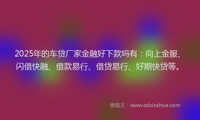 2025年的车贷厂家金融好下款吗有：向上金服、闪借快融、借款易行、借贷易行、好期快贷等。