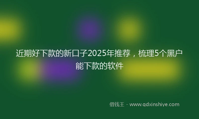 近期好下款的新口子2025年推荐，梳理5个黑户能下款的软件