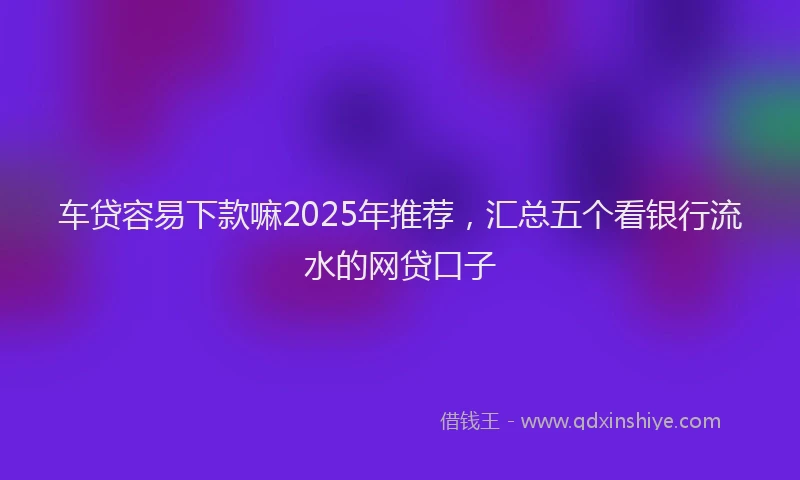 车贷容易下款嘛2025年推荐，汇总五个看银行流水的网贷口子