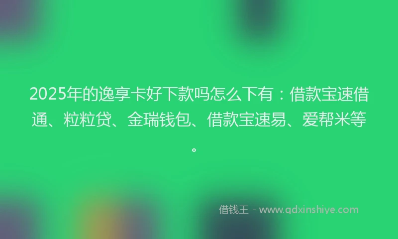 2025年的逸享卡好下款吗怎么下有：借款宝速借通、粒粒贷、金瑞钱包、借款宝速易、爱帮米等。