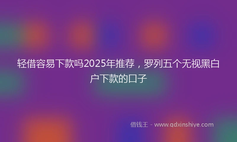 轻借容易下款吗2025年推荐，罗列五个无视黑白户下款的口子