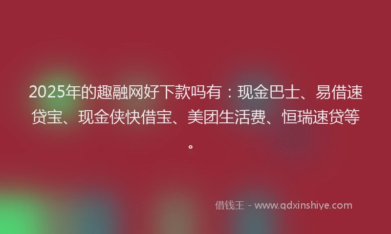 2025年的趣融网好下款吗有：现金巴士、易借速贷宝、现金侠快借宝、美团生活费、恒瑞速贷等。